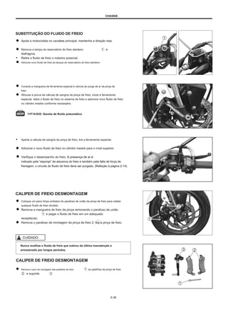 CHASSIS
SUBSTITUIÇÃO DO FLUIDO DE FREIO
Apoie a motocicleta no cavalete principal, mantenha a direção reta.
Remova a tampa do reservatório do freio dianteiro e
diafragma.
● Retire o fluido de freio o máximo possível.
Adicione novo fluido de freio ao tanque do reservatório do freio dianteiro.
Conecte a mangueira de ferramenta especial à válvula de purga de ar da pinça de
freio.
Afrouxe a porca da válvula de sangria da pinça de freio, inicie a ferramenta
especial, retire o fluido de freio no sistema de freio e adicione novo fluido de freio
no cilindro mestre conforme necessário.
11F14-035: Gaveta de fluido pneumático
● Aperte a válvula de sangria da pinça de freio, tire a ferramenta especial.
Adicione o novo fluido de freio no cilindro mestre para o nível superior.
Verifique o desempenho do freio, A presença de ar é
indicado pela “esponja” da alavanca do freio e também pela falta de força de
frenagem. o circuito do fluido de freio deve ser purgado. (Refeição à página 2-14)
CALIPER DE FREIO DESMONTAGEM
Coloque um pano limpo embaixo do parafuso de união da pinça de freio para coletar
qualquer fluido de freio dividido.
Remova a mangueira de freio da pinça removendo o parafuso de união
e pegar o fluido de freio em um adequado
receptáculo.
Remova o parafuso de montagem da pinça de freio 2, tire a pinça de freio.
CUIDADO
Nunca reutilize o fluido de freio que sobrou da última manutenção e
armazenado por longos períodos.
CALIPER DE FREIO DESMONTAGEM
Remova o pino de montagem das pastilhas de freio
e suporte.
as pastilhas da pinça de freio
6-38
 