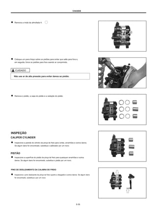 CHASSIS
Remova a mola da almofada 4.
Coloque um pano limpo sobre os pistões para evitar que salte para fora e,
em seguida, force os pistões para fora usando ar comprimido.
CUIDADO
Não use ar de alta pressão para evitar danos ao pistão.
Remova o pistão, a capa do pistão e a vedação do pistão.
INSPEÇÃO
CALIPER CYLINDER
Inspecione a parede do cilindro da pinça de freio para cortes, arranhões e outros danos.
Se algum dano for encontrado, substitua o calibrador por um novo.
PISTÃO
Inspecione a superfície do pistão da pinça de freio para quaisquer arranhões e outros
danos. Se algum dano for encontrado, substitua o pistão por um novo.
PINO DE DESLIZAMENTO DA CALIBRA DE FREIO
Inspecione o pino deslizante da pinça de freio quanto a desgaste e outros danos. Se algum dano
for encontrado, substitua-o por um novo.
6-39
 