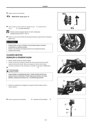 CHASSIS
Aplique a graxa no pino deslizante.
99000-25010: Super graxa ”A”
Aperte o parafuso de união do parafuso de montagem da pinça
de freio ao torque específico.
e mangueira de freio
Parafuso de união da mangueira de freio: 20 ~ 25 N • m Parafuso de
montagem da pinça de freio: 18 ~ 28 N • m
Purgue o ar do circuito do fluido de freio após remontar a pinça do freio. (Consulte a
página 6-38)
ATENÇÃO
O fluido de freio, se vazar, irá interferir no funcionamento seguro e descolorir
imediatamente as superfícies pintadas.
Verifique se há rachaduras nas mangueiras do freio e se há vazamento na junta da
mangueira antes de dirigir.
CILINDRO MESTRE
REMOÇÃO E DESMONTAGEM
● Drene o fluido de freio do cilindro mestre.
● Coloque um pano limpo embaixo do parafuso de união na pinça de freio para coletar
qualquer fluido de freio dividido. Remova a mangueira do freio do cilindro mestre
removendo o parafuso de união. Desconecte o acoplador do interruptor do freio dianteiro.
Limpe imediata e completamente todo o contato do fluido de freio com
qualquer parte da motocicleta. O fluido reage quimicamente com tintas,
plásticos, materiais de borracha, etc. e os danificará gravemente.
● Remova os parafusos de montagem do suporte do cilindro mestre e retire o
cilindro mestre 3.
Remova a alavanca do freio dianteiro e interruptor de freio dianteiro.
6-41
 