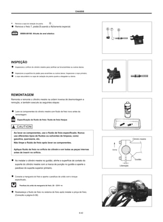 CHASSIS
● Remova a capa de vedação de poeira
Remova o freio 7, pistão 8 usando a ferramenta especial.
.
09900-06108: Alicate de anel elástico
INSPEÇÃO
Inspecione o orifício do cilindro mestre para verificar se há arranhões ou outros danos.
Inspecione a superfície do pistão para arranhões ou outros danos. Inspecione o copo primário,
o copo secundário e a capa de vedação de poeira quanto a desgaste ou danos.
REMONTAGEM
Remonte e remonte o cilindro mestre na ordem inversa de desmontagem e
remoção, e também execute as seguintes etapas:
Lave os componentes do cilindro mestre com fluido de freio novo antes da
remontagem.
Especificação do fluido de freio: fluido de freio Haojue
Ao lavar os componentes, use o fluido de freio especificado. Nunca
use diferentes tipos de fluidos ou solventes de limpeza, como
gasolina, querosene, etc.
Não limpe o fluido de freio após lavar os componentes.
Aplique fluido de freio no orifício do cilindro e em todas as peças internas
antes de inserir no orifício.
Cilindro mestre
Acima
Ao instalar o cilindro mestre no guidão, alinhe a superfície de contato do
suporte do cilindro mestre com a marca de punção no guidão e aperte o
parafuso do suporte superior primeiro.
Guidão
Liberação
Conecte a mangueira do freio e aperte o parafuso de união com o torque
especificado.
Parafuso de união da mangueira de freio: 20 ~ 25 N • m
Reabasteça o fluido de freio no sistema de freio após instalar a pinça de freio.
(Consulte a página 6-38)
6-42
 