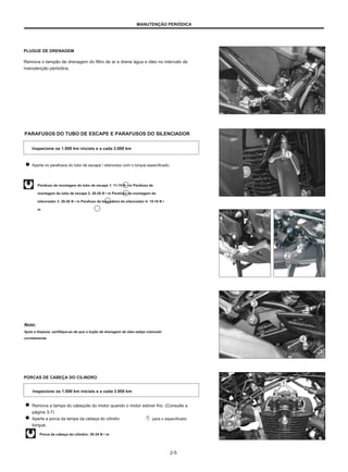 MANUTENÇÃO PERIÓDICA
PLUGUE DE DRENAGEM
Remova o tampão de drenagem do filtro de ar e drene água e óleo no intervalo de
manutenção periódica.
PARAFUSOS DO TUBO DE ESCAPE E PARAFUSOS DO SILENCIADOR
Inspecione os 1.000 km iniciais e a cada 3.000 km
Aperte os parafusos do tubo de escape / silencioso com o torque especificado.
Parafuso de montagem do tubo de escape 1: 11-15 N • m Parafuso de
montagem do tubo de escape 2: 20-26 N • m Parafuso de montagem do
silenciador 3: 20-26 N • m Parafuso da braçadeira do silenciador 4: 15-18 N •
m
Nota:
Após a limpeza, certifique-se de que o bujão de drenagem de óleo esteja colocado
corretamente.
PORCAS DE CABEÇA DO CILINDRO
Inspecione os 1.000 km iniciais e a cada 3.000 km
Remova a tampa do cabeçote do motor quando o motor estiver frio. (Consulte a
página 3-7)
Aperte a porca da tampa da cabeça do cilindro para o especificado
torque.
Porca da cabeça do cilindro: 30-34 N • m
2-5
 