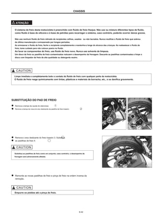 CHASSIS
ATENÇÃO
O sistema de freio desta motocicleta é preenchido com fluido de freio Haojue. Não use ou misture diferentes tipos de fluido,
como fluido à base de silicone e à base de petróleo para recarregar o sistema, caso contrário, poderão ocorrer danos graves.
Não use nenhum fluido de freio retirado de recipientes velhos, usados ou não lacrados. Nunca reutilize o fluido de freio que sobrou
da última manutenção e armazenado por longos períodos.
Ao armazenar o fluido de freio, feche o recipiente completamente e mantenha-o longe do alcance das crianças. Ao reabastecer o fluido de
freio, tome cuidado para não colocar poeira no fluido.
Ao lavar os componentes do freio, use fluido de freio novo. Nunca use solvente de limpeza.
Um disco de freio ou pastilha de freio contaminados reduzem o desempenho de frenagem. Descarte as pastilhas contaminadas e limpe o
disco com limpador de freio de alta qualidade ou detergente neutro.
Limpe imediata e completamente todo o contato do fluido de freio com qualquer parte da motocicleta.
O fluido de freio reage quimicamente com tintas, plásticos e materiais de borracha, etc., e os danifica gravemente.
SUBSTITUIÇÃO DO PAD DE FREIO
Remova a tampa da cauda do silencioso.
Remova a tampa de rosca do eixo deslizante da pastilha de freio traseiro.
Remova o eixo deslizante do freio traseiro 3. Substitua
as pastilhas de freio 4.
Substitua as pastilhas de freio como um conjunto, caso contrário, o desempenho de
frenagem será adversamente afetado.
Remonte as novas pastilhas de freio e pinça de freio na ordem inversa da
remoção.
Empurre os pistões até a pinça do freio.
6-44
 