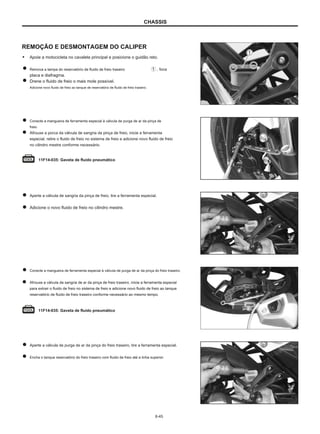 CHASSIS
REMOÇÃO E DESMONTAGEM DO CALIPER
● Apoie a motocicleta no cavalete principal e posicione o guidão reto.
Remova a tampa do reservatório de fluido de freio traseiro , foca
placa e diafragma.
Drene o fluido de freio o mais mole possível.
Adicione novo fluido de freio ao tanque de reservatório de fluido de freio traseiro.
Conecte a mangueira de ferramenta especial à válvula de purga de ar da pinça de
freio.
Afrouxe a porca da válvula de sangria da pinça de freio, inicie a ferramenta
especial, retire o fluido de freio no sistema de freio e adicione novo fluido de freio
no cilindro mestre conforme necessário.
11F14-035: Gaveta de fluido pneumático
Aperte a válvula de sangria da pinça de freio, tire a ferramenta especial.
Adicione o novo fluido de freio no cilindro mestre.
Conecte a mangueira de ferramenta especial à válvula de purga de ar da pinça do freio traseiro.
Afrouxe a válvula de sangria de ar da pinça de freio traseiro, inicie a ferramenta especial
para extrair o fluido de freio no sistema de freio e adicione novo fluido de freio ao tanque
reservatório de fluido de freio traseiro conforme necessário ao mesmo tempo.
11F14-035: Gaveta de fluido pneumático
Aperte a válvula de purga de ar da pinça do freio traseiro, tire a ferramenta especial.
Encha o tanque reservatório do freio traseiro com fluido de freio até a linha superior.
6-45
 