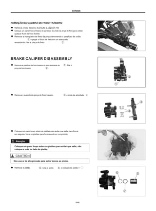 CHASSIS
REMOÇÃO DA CALIBRA DE FREIO TRASEIRO
Remova a roda traseira. (Consulte a página 5-18)
Coloque um pano limpo embaixo do parafuso de união da pinça de freio para coletar
qualquer fluido de freio dividido.
Remova a mangueira de freio da pinça removendo o parafuso de união
e pegar o fluido de freio em um adequado
receptáculo, tire a pinça de freio .
Remova as pastilhas de freio traseiro do eixo deslizante da
pinça de freio traseiro .
, tire o
Remova o suporte da pinça do freio traseiro e mola de almofada.
Coloque um pano limpo sobre os pistões para evitar que salte para fora e,
em seguida, force os pistões para fora usando ar comprimido.
Atenção
Coloque um pano limpo sobre os pistões para evitar que salte, não
coloque a mão no lado do pistão.
Não use ar de alta pressão para evitar danos ao pistão.
Remova o pistão , bota de pistão e vedação de pistão 7.
6-46
 