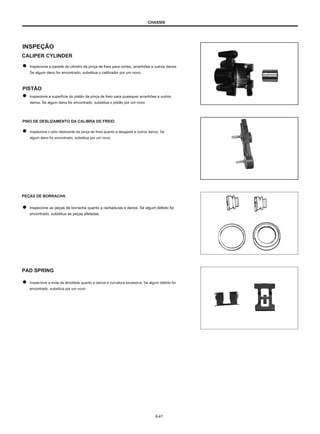 CHASSIS
INSPEÇÃO
CALIPER CYLINDER
Inspecione a parede do cilindro da pinça de freio para cortes, arranhões e outros danos.
Se algum dano for encontrado, substitua o calibrador por um novo.
PISTÃO
Inspecione a superfície do pistão da pinça de freio para quaisquer arranhões e outros
danos. Se algum dano for encontrado, substitua o pistão por um novo.
PINO DE DESLIZAMENTO DA CALIBRA DE FREIO
Inspecione o pino deslizante da pinça de freio quanto a desgaste e outros danos. Se
algum dano for encontrado, substitua por um novo.
PEÇAS DE BORRACHA
Inspecione as peças de borracha quanto a rachaduras e danos. Se algum defeito for
encontrado, substitua as peças afetadas.
PAD SPRING
Inspecione a mola da almofada quanto a danos e curvatura excessiva. Se algum defeito for
encontrado, substitua por um novo.
6-47
 