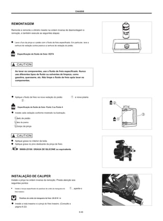 CHASSIS
REMONTAGEM
Remonte e remonte o cilindro mestre na ordem inversa de desmontagem e
remoção, e também execute as seguintes etapas:
Lave o furo da pinça e o pistão com o fluido de freio especificado. Em particular, lave a
ranhura de vedação contra poeira e a ranhura de vedação do pistão.
Especificação do fluido de freio: DOT4
Ao lavar os componentes, use o fluido de freio especificado. Nunca
use diferentes tipos de fluido ou solventes de limpeza, como
gasolina, querosene, etc. Não limpe o fluido de freio após lavar os
componentes.
Aplique o fluido de freio na nova vedação do pistão
.
e nova poeira
Especificação do fluido de freio: Ponto 3 ou Ponto 4
Instale cada vedação conforme mostrado na ilustração.
1 selo de pistão
2 selo de poeira
3 corpo da pinça
Aplique graxa no interior da bota.
Aplique graxa no pino deslizante da pinça de freio.
99000-25100: GRAXA DE SILICONE ou equivalente
INSTALAÇÃO DE CALIPER
Instale a pinça na ordem inversa da remoção. Preste atenção aos
seguintes pontos:
● Instale o torque especificado do parafuso de união da mangueira do
freio traseiro.
, aperte-o
Parafuso de união da mangueira de freio: 20-25 N • m
Instale a roda traseira e a pinça do freio traseiro. (Consulte a
página 6-22)
6-48
 