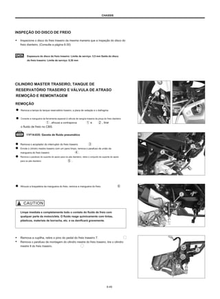 CHASSIS
INSPEÇÃO DO DISCO DE FREIO
● Inspecione o disco do freio traseiro da mesma maneira que a inspeção do disco do
freio dianteiro. (Consulte a página 6-30)
Espessura do disco do freio traseiro: Limite de serviço: 3,5 mm Saída do disco
do freio traseiro: Limite de serviço: 0,30 mm
CILINDRO MASTER TRASEIRO, TANQUE DE
RESERVATÓRIO TRASEIRO E VÁLVULA DE ATRASO
REMOÇÃO E REMONTAGEM
REMOÇÃO
Remova a tampa do tanque reservatório traseiro, a placa de vedação e o diafragma.
Conecte a mangueira da ferramenta especial à válvula de sangria traseira da pinça do freio dianteiro
, afrouxe a contraporca e , tirar
o fluido de freio no CBS.
11F14-035: Gaveta de fluido pneumático
Remova o acoplador do interruptor do freio traseiro.
Enrole o cilindro mestre traseiro com um pano limpo, remova o parafuso de união da
mangueira do freio traseiro .
Remova o parafuso do suporte do apoio para os pés dianteiro, retire o conjunto do suporte do apoio
para os pés dianteiro .
Afrouxe a braçadeira da mangueira do freio, remova a mangueira do freio.
Limpe imediata e completamente todo o contato do fluido de freio com
qualquer parte da motocicleta. O fluido reage quimicamente com tintas,
plásticos, materiais de borracha, etc. e os danificará gravemente.
● Remova a cupilha, retire o pino do pedal do freio traseiro 7.
● Remova o parafuso de montagem do cilindro mestre do freio traseiro, tire o cilindro
mestre 8 do freio traseiro.
6-49
 