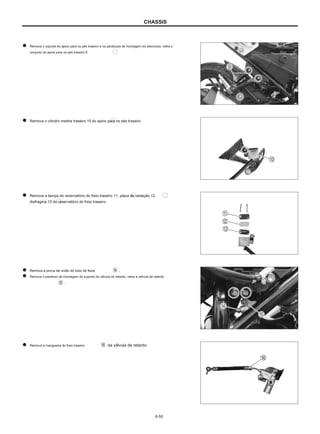 CHASSIS
Remova o suporte do apoio para os pés traseiro e os parafusos de montagem do silencioso, retire o
conjunto do apoio para os pés traseiro 9.
Remova o cilindro mestre traseiro 10 do apoio para os pés traseiro.
Remova a tampa do reservatório do freio traseiro 11, placa de vedação 12,
diafragma 13 do reservatório do freio traseiro.
Remova a porca de união do tubo de feixe
Remova o parafuso de montagem do suporte da válvula de retardo, retire a válvula de retardo
.
.
Remova a mangueira do freio traseiro da válvula de retardo.
6-50
 