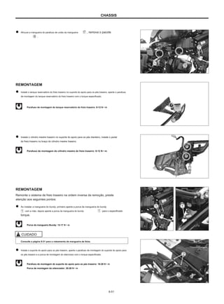 CHASSIS
Afrouxe a mangueira do parafuso de união da mangueira
.
, remova o pacote
REMONTAGEM
Instale o tanque reservatório do freio traseiro no suporte do apoio para os pés traseiro, aperte o parafuso
de montagem do tanque reservatório do freio traseiro com o torque especificado.
Parafuso de montagem do tanque reservatório do freio traseiro: 8-12 N • m
Instale o cilindro mestre traseiro no suporte do apoio para os pés dianteiro, instale o pedal
do freio traseiro no braço do cilindro mestre traseiro.
Parafuso de montagem do cilindro mestre do freio traseiro: 8-12 N • m
REMONTAGEM
Remonte o sistema de freio traseiro na ordem inversa da remoção, preste
atenção aos seguintes pontos:
Ao instalar a mangueira do bundy, primeiro aperte a porca da mangueira do bundy
com a mão, depois aperte a porca da mangueira do bundy para o especificado
torque.
Porca da mangueira Bundy: 12-17 N • m
CUIDADO
Consulte a página 9-31 para o roteamento da mangueira de feixe.
Instale o suporte do apoio para os pés traseiro, aperte o parafuso de montagem do suporte do apoio para
os pés traseiro e a porca de montagem do silencioso com o torque especificado.
Parafuso de montagem do suporte do apoio para os pés traseiro: 18-28 N • m
Porca de montagem do silenciador: 20-26 N • m
6-51
 
