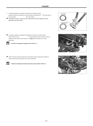 CHASSIS
● Ao instalar os parafusos de montagem da mangueira do freio traseiro, passe o
parafuso da direita para a esquerda, a marca de posição do lado esquerdo do
ponto de posição como mostrado.
Ao instalar a arruela, o lado grosso fica voltado para o lado da mangueira de freio
(diferente da arruela central)
Lado liso
deveria estar em
Lado grosso
Ao instalar o parafuso de montagem da mangueira do freio traseiro no cilindro mestre
traseiro, defina a marca de mangueira de freio em tamanho maior que
saliência do cilindro mestre do freio traseiro e, em seguida, aperte o parafuso com o torque
especificado.
Parafuso de montagem da mangueira de freio: 20-25 N • m
Instale o conjunto do suporte do apoio para os pés dianteiro, aperte o parafuso de montagem do
suporte do apoio para os pés dianteiro com o torque especificado.
Parafuso de montagem do suporte do apoio para os pés dianteiro: 45-55 N • m
6-52
 