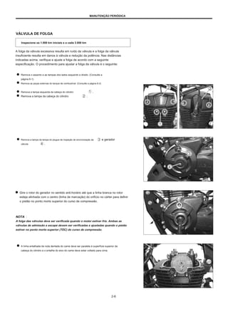 MANUTENÇÃO PERIÓDICA
VÁLVULA DE FOLGA
Inspecione os 1.000 km iniciais e a cada 3.000 km
A folga da válvula excessiva resulta em ruído da válvula e a folga da válvula
insuficiente resulta em danos à válvula e redução da potência. Nas distâncias
indicadas acima, verifique e ajuste a folga de acordo com a seguinte
especificação. O procedimento para ajustar a folga da válvula é o seguinte:
Remova o assento e as tampas dos lados esquerdo e direito. (Consulte a
página 6-1)
Remova as peças externas do tanque de combustível. (Consulte a página 6-2)
Remova a tampa esquerda da cabeça do cilindro .
Remova a tampa da cabeça do cilindro .
Remova a tampa da tampa do plugue de inspeção de sincronização da
válvula .
e gerador
Gire o rotor do gerador no sentido anti-horário até que a linha branca no rotor
esteja alinhada com o centro (linha de marcação) do orifício no cárter para definir
o pistão no ponto morto superior do curso de compressão.
NOTA ：
A folga das válvulas deve ser verificada quando o motor estiver frio. Ambas as
válvulas de admissão e escape devem ser verificadas e ajustadas quando o pistão
estiver no ponto morto superior (TDC) do curso de compressão.
A linha entalhada da roda dentada do came deve ser paralela à superfície superior da
cabeça do cilindro e o entalhe do eixo do came deve estar voltado para cima.
2-6
 