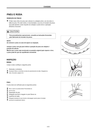 CHASSIS
PNEU E RODA
REMOÇÃO DE PNEUS
O fator mais crítico do pneu sem câmara é a vedação entre o aro da roda e o
talão do pneu. Por este motivo, é recomendado o uso de um trocador de pneus
que pode atender a esse requisito de vedação e pode tornar a operação
eficiente e funcional.
Para procedimentos operacionais, consulte as instruções fornecidas
pelo fabricante do trocador de pneus.
NOTA:
Ao remover o pneu no caso de reparo ou inspeção,
marque o pneu com giz para indicar a posição do pneu em relação à
posição da válvula.
Mesmo que o pneu seja recolocado na posição original após reparar o furo,
o pneu pode ter que ser equilibrado novamente
INSPEÇÃO
RODA
Limpe a roda e verifique o seguinte ponto:
● Distorção e rachadura
Quaisquer falhas e arranhões na área de assentamento do talão. Desgaste da
roda. (Consulte a página 5-4)
PNEU
O pneu deve ser verificado para os seguintes pontos:
Nick e ruptura na parede lateral Profundidade do
piso do pneu
Separação de piso
Desgaste anormal e irregular no piso Danos na
superfície do talão
Desgaste localizado do piso devido a derrapagem (ponto plano) Condição
anormal do revestimento interno
6-53
 