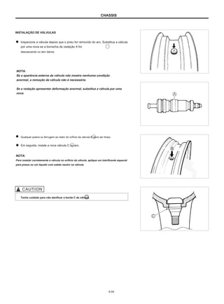 CHASSIS
INSTALAÇÃO DE VÁLVULAS
Inspecione a válvula depois que o pneu for removido do aro. Substitua a válvula
por uma nova se a borracha de vedação A for
descascando ou tem danos.
NOTA:
Se a aparência externa da válvula não mostra nenhuma condição
anormal, a remoção da válvula não é necessária.
Se a vedação apresentar deformação anormal, substitua a válvula por uma
nova.
Qualquer poeira ou ferrugem ao redor do orifício da válvula B deve ser limpo.
Em seguida, instale a nova válvula C no aro.
NOTA:
Para instalar corretamente a válvula no orifício da válvula, aplique um lubrificante especial
para pneus ou um líquido com sabão neutro na válvula.
Tenha cuidado para não danificar a borda C da válvula.
6-54
 