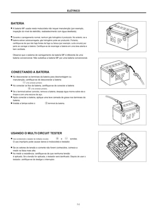 ELÉTRICO
BATERIA
A bateria MF usada nesta motocicleta não requer manutenção (por exemplo,
inspeção do nível de eletrólito, reabastecimento com água destilada).
Durante o carregamento normal, nenhum gás hidrogênio é produzido. No entanto, se a
bateria estiver sobrecarregada, gás hidrogênio pode ser produzido. Portanto,
certifique-se de que não haja fontes de fogo ou faísca (por exemplo, curto-circuito) por
perto ao carregar a bateria. Certifique-se de recarregar a bateria em uma área aberta e
bem ventilada.
Observe que o sistema de carregamento da bateria MF é diferente de uma
bateria convencional. Não substitua a bateria MF por uma bateria convencional.
CONECTANDO A BATERIA
Ao desconectar os terminais da bateria para desmontagem ou
manutenção, certifique-se de desconectar a bateria
o fio condutor primeiro.
Ao conectar os fios da bateria, certifique-se de conectar a bateria
o fio condutor primeiro.
Se o terminal estiver corroído, remova a bateria, despeje água morna sobre ela e
limpe-a com uma escova de aço.
Após conectar a bateria, aplique uma leve camada de graxa nos terminais da
bateria.
Instale a tampa sobre o terminal da bateria.
USANDO O MULTI CIRCUIT TESTER
Use corretamente o testador de múltiplos circuitos
O uso impróprio pode causar danos à motocicleta e testador.
Se os valores de tensão e corrente não forem conhecidos, comece a
medir na faixa mais alta.
Ao medir a resistência, certifique-se de que nenhuma tensão
é aplicado. Se a tensão for aplicada, o testador será danificado. Depois de usar o
testador, certifique-se de desligar o interruptor.
e sondas.
7-2
 