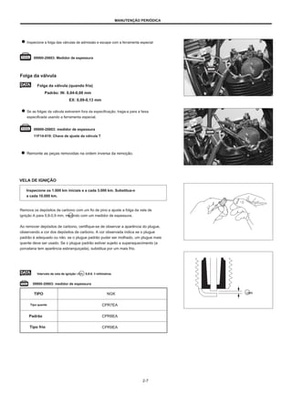 MANUTENÇÃO PERIÓDICA
Inspecione a folga das válvulas de admissão e escape com a ferramenta especial
09900-20803: Medidor de espessura
Folga da válvula
Folga da válvula (quando fria)
Padrão: IN: 0,04-0,08 mm
EX: 0,09-0,13 mm
Se as folgas da válvula estiverem fora da especificação, traga-a para a faixa
especificada usando a ferramenta especial.
09900-20803: medidor de espessura
11F14-019: Chave de ajuste da válvula T
Remonte as peças removidas na ordem inversa da remoção.
VELA DE IGNIÇÃO
Inspecione os 1.000 km iniciais e a cada 3.000 km. Substitua-o
a cada 10.000 km.
Remova os depósitos de carbono com um fio de pino e ajuste a folga da vela de
ignição A para 0,8-0,9 mm, medindo com um medidor de espessura.
Ao remover depósitos de carbono, certifique-se de observar a aparência do plugue,
observando a cor dos depósitos de carbono. A cor observada indica se o plugue
padrão é adequado ou não. se o plugue padrão puder ser molhado, um plugue mais
quente deve ser usado. Se o plugue padrão estiver sujeito a superaquecimento (a
porcelana tem aparência esbranquiçada), substitua por um mais frio.
Intervalo de vela de ignição UMA : 0,8-0. 9 milímetros
09900-20803: medidor de espessura
TIPO
Tipo quente
Padrão
Tipo frio
NGK
CPR7EA
CPR8EA
CPR9EA
UMA
2-7
 