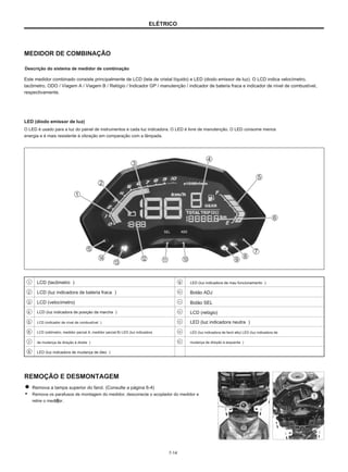ELÉTRICO
MEDIDOR DE COMBINAÇÃO
Descrição do sistema de medidor de combinação
Este medidor combinado consiste principalmente de LCD (tela de cristal líquido) e LED (diodo emissor de luz). O LCD indica velocímetro,
tacômetro, ODO / Viagem A / Viagem B / Relógio / Indicador GP / manutenção / indicador de bateria fraca e indicador de nível de combustível,
respectivamente.
LED (diodo emissor de luz)
O LED é usado para a luz do painel de instrumentos e cada luz indicadora. O LED é livre de manutenção. O LED consome menos
energia e é mais resistente à vibração em comparação com a lâmpada.
1
2
3
4
5
6
7
8
LCD (tacômetro ）
LCD (luz indicadora de bateria fraca ）
LCD (velocímetro)
LCD (luz indicadora de posição da marcha ）
LCD (indicador de nível de combustível ）
LCD (odómetro, medidor parcial A, medidor parcial B) LED (luz indicadora
de mudança de direção à direita ）
LED (luz indicadora de mudança de óleo ）
9 LED (luz indicadora de mau funcionamento ）
Botão ADJ
Botão SEL
LCD (relógio)
LED (luz indicadora neutra ）
LED (luz indicadora de farol alto) LED (luz indicadora de
mudança de direção à esquerda ）
10
11
12
13
14
15
REMOÇÃO E DESMONTAGEM
Remova a tampa superior do farol. (Consulte a página 6-4)
● Remova os parafusos de montagem do medidor, desconecte o acoplador do medidor e
retire o medidor.
7-14
 