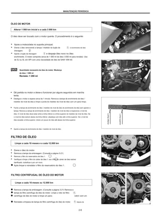 MANUTENÇÃO PERIÓDICA
ÓLEO DE MOTOR
Alterar 1 000 km inicial e a cada 3 000 km
O óleo deve ser trocado com o motor quente. O procedimento é o seguinte:
● Apoie a motocicleta no suporte principal.
● Drene o óleo removendo a tampa / medidor do bujão de
drenagem.
● Aperte o bujão de drenagem e despeje óleo novo no óleo
enchimento. O motor comporta cerca de 1 000 ml de óleo (1200 ml para revisão). Uso
de SJ ou SL em API com uma viscosidade de óleo de SAW 10W-40.
e enchimento de óleo
Quantidade necessária de óleo do motor: Mudança
de óleo: 1 000 ml
Revisão: 1 200 ml
● Dê partida no motor e deixe-o funcionar por alguns segundos em marcha
lenta.
● Desligue o motor e espere cerca de 1 minuto. Remova a tampa de enchimento de óleo /
medidor de nível de óleo e limpe a ponta do medidor de nível de óleo com um pano limpo.
● Feche a tampa de enchimento de óleo / medidor de nível de óleo do enchimento de óleo sem apertar a
tampa. Remova a tampa de enchimento de óleo / medidor de nível de óleo e inspecione o nível de
óleo. O nível de óleo deve estar entre a linha inferior e a linha superior do medidor de nível de óleo. Se
o nível do óleo estiver abaixo da linha inferior, abasteça com óleo até a linha superior. Se o nível de
óleo exceder a linha superior, drene um pouco do óleo até abaixo da linha superior.
● Aperte a tampa de enchimento de óleo / medidor de nível de óleo.
FILTRO DE ÓLEO
Limpe a cada 18 meses e a cada 12.000 km
● Drene o óleo do motor.
● Remova a tampa da embreagem. (Consulte a página 3-21)
● Remova o filtro do reservatório de óleo 1.
● Verifique e limpe o filtro do cárter de óleo 1; se o filtro do cárter de óleo estiver
danificado, substitua-o por um novo.
Após limpar e reinstalar o filtro do reservatório de óleo 1.
FILTRO CENTRÍFUGAL DE ÓLEO DO MOTOR
Limpe a cada 18 meses ou 12.000 km
Remova a tampa da embreagem. (Consulte a página 3-21) Remova a
tampa do filtro centrífugo de óleo do motor. Limpe o rotor do filtro
centrífugo de óleo do motor e limpe um pano.
Reinstale a limpeza da tampa do filtro centrífugo do óleo do motor.
.
cobrir com um
depois de
2-8
Linha
superior
Linha
inferior
 