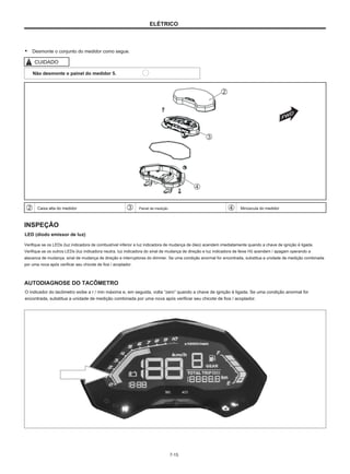 ELÉTRICO
● Desmonte o conjunto do medidor como segue.
CUIDADO
Não desmonte o painel do medidor 5.
Caixa alta do medidor Painel de medição Minúscula do medidor
INSPEÇÃO
LED (diodo emissor de luz)
Verifique se os LEDs (luz indicadora de combustível inferior e luz indicadora de mudança de óleo) acendem imediatamente quando a chave de ignição é ligada.
Verifique se os outros LEDs (luz indicadora neutra, luz indicadora do sinal de mudança de direção e luz indicadora de feixe Hi) acendem / apagam operando a
alavanca de mudança, sinal de mudança de direção e interruptores do dimmer. Se uma condição anormal for encontrada, substitua a unidade de medição combinada
por uma nova após verificar seu chicote de fios / acoplador.
AUTODIAGNOSE DO TACÔMETRO
O indicador do tacômetro exibe a r / min máxima e, em seguida, volta “zero” quando a chave de ignição é ligada. Se uma condição anormal for
encontrada, substitua a unidade de medição combinada por uma nova após verificar seu chicote de fios / acoplador.
7-15
 