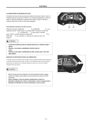 ELÉTRICO
LUZ INDICADORA DE MUDANÇA DE ÓLEO
O indicador de troca de óleo acende para lembrá-lo de trocar o óleo do motor. O
indicador acende nos primeiros 1000 km e em intervalos predefinidos a partir de
então. O intervalo predefinido é ajustável entre 2.000 e 3.000 km. Reinicie o
indicador após trocar o óleo do motor para desligá-lo.
PARA REINICIAR O INTERVALO DE TROCA DE ÓLEO
Pressione e segure o botão ADJ
segundos até que "3 000" pisque ”no medidor ODO. Pressione o botão ADJ
ou botão SEL
entre "3 000" e "2 000", pressione o botão ADJ ou
Botão SEL por 2 segundos, luz indicadora de mudança de óleo muda
apaga-se.
e botão SEL
para mudar o intervalo
para 2
CUIDADO
O intervalo predefinido pode ser ajustado depois que o odômetro atinge 1
000 km.
Reinicie o visor após a substituição inicial do óleo do
motor.
Reinicie o visor após a substituição do óleo, mesmo que o visor não
seja exibido.
INSPEÇÃO DO INDICADOR DE NÍVEL DE COMBUSTÍVEL
O indicador de nível de combustível exibe 5 porções, quando 5 porções são sólidas quando significa que
o combustível está cheio, quando apenas 1 porção ou a luz indicadora de baixo nível de combustível
piscam juntos, isso significa que o combustível restante é de cerca de 2,5L, por favor, adicione o
combustível assim que possível.
CUIDADO
Quando as partes do visor do indicador de nível de combustível acendem e apagam
uma por uma. significa circuito aberto ou curto-circuito do fio do sensor de nível de
combustível.
Ligue e desligue a chave de ignição repetidamente, acelere ou
desacelere rapidamente, incline a motocicleta ou suba ou desça levará à
alteração do indicador do nível de combustível, o que é normal.
7-16
 