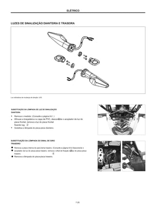 ELÉTRICO
LUZES DE SINALIZAÇÃO DIANTEIRA E TRASEIRA
Luz indicadora de mudança de direção: LED
SUBSTITUIÇÃO DA LÂMPADA DE LUZ DE SINALIZAÇÃO
DIANTEIRA
● Remova o medidor. (Consulte a página 6-2 ）
● Afrouxe a braçadeira e a capa de PVC, desconecte o acoplador da luz do
pisca frontal, remova a luz do pisca frontal
fixando lug.
● Substitua a lâmpada do pisca-pisca dianteiro.
SUBSTITUIÇÃO DA LÂMPADA DO SINAL DE GIRO
TRASEIRO
Remova a placa interna do para-lama traseiro. (Consulte a página 6-5) Desconecte o
acoplador da luz do pisca-pisca traseiro, remova o olhal de fixação da luz do pisca-pisca
traseiro.
Remova a lâmpada do pisca-pisca traseiro.
7-20
 