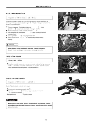 MANUTENÇÃO PERIÓDICA
CABO DA EMBREAGEM
Inspecione os 1 000 km iniciais e a cada 3 000 km.
A folga da embreagem deve ser de 4 mm conforme medido no suporte da alavanca da
embreagem antes que ela comece a desengatar. Se a folga da embreagem estiver incorreta,
ajuste-a da seguinte maneira:
Remova a jaqueta, afrouxe a contraporca e vire o
ajustador no suporte da alavanca da embreagem até o fim.
Afrouxe a contraporca do ajustador do cabo da embreagem .
Gire o ajustador do cabo da embreagem dentro ou fora para adquirir o
jogo especificado.
● Use o ajustador para pequenos ajustes.
● Aperte a porca de bloqueio e enquanto segura o ajustador
posição.
4
4 m
m m
m
CUIDADO
A folga excessiva do cabo da embreagem pode causar arrasto da embreagem e
desgaste e danos da embreagem e do mecanismo de mudança de marchas.
THROTTLE BODY
Limpe a cada 6 000 km.
O parafuso de posição do acelerador é definido com precisão na fábrica. Não faça ajustes nele.
Verifique a velocidade de marcha lenta da motocicleta; se a velocidade de marcha lenta não
estiver estável, limpe conforme necessário. (Consulte a página 5-14)
JOGO DE CABO DE ACELERAÇÃO
Inspecione os 1.000 km iniciais e a cada 3.000 km
Ajuste a folga do cabo do acelerador como segue.
Afrouxe a porca de bloqueio do ajustador Gire
o ajustador de modo que o jogo do cabo do acelerador tenha
0,5 -1,0 mm de folga. Aperte a
porca de bloqueio após o ajuste.
.
0,5-1,0 mm
ATENÇÃO
Após a conclusão do ajuste, verifique se o movimento do guidão não aumenta a
velocidade de marcha lenta do motor e se o punho do acelerador retorna suave e
automaticamente.
2-9
 