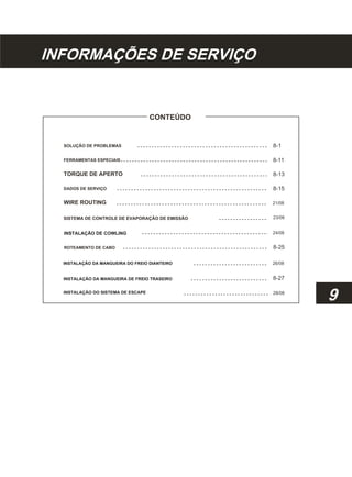 INFORMAÇÕES DE SERVIÇO
CONTEÚDO
SOLUÇÃO DE PROBLEMAS
FERRAMENTAS ESPECIAIS
TORQUE DE APERTO
DADOS DE SERVIÇO
WIRE ROUTING
SISTEMA DE CONTROLE DE EVAPORAÇÃO DE EMISSÃO
INSTALAÇÃO DE COWLING
ROTEAMENTO DE CABO
INSTALAÇÃO DA MANGUEIRA DO FREIO DIANTEIRO
INSTALAÇÃO DA MANGUEIRA DE FREIO TRASEIRO
INSTALAÇÃO DO SISTEMA DE ESCAPE
8-1
8-11
8-13
8-15
21/08
23/08
24/08
8-25
26/08
8-27
28/08
9
 