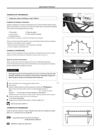 MANUTENÇÃO PERIÓDICA
CORRENTE DE TRANSMISSÃO
Inspecione, limpe e lubrifique a cada 1.000 km
Abertura do clipe de corrente
direção
CORRENTE DE DIREÇÃO / SPROCKET
Verifique visualmente a corrente de transmissão para os possíveis defeitos listados abaixo.
(Apoie a motocicleta por um macaco e um bloco de madeira, gire a roda traseira lentamente
com a mão com a transmissão em ponto morto.)
1. Pinos soltos 2. Rolos de danos
3. Links enferrujados 4. Links torcidos ou presos
5. Desgaste excessivo
Se algum defeito for encontrado, a corrente de transmissão deve ser colocada.
Danos na corrente de transmissão significam que as rodas dentadas também podem ser danificadas.
Inspecione as rodas dentadas quanto ao seguinte:
1. Dentes excessivamente desgastados 2. Dentes quebrados ou danificados
3. Porcas de montagem da roda dentada soltas
Limpeza e Lubrificação
Boa Gasto
Depois de lavar minuciosamente a corrente de transmissão com detergente líquido e permitir que seque,
lubrifique a corrente de transmissão com lubrificante de corrente ou óleo de motor novo.
Ajuste da corrente de transmissão
Ajuste a curvatura da corrente de transmissão de acordo com a especificação adequada. A
corrente de transmissão pode exigir ajustes mais frequentes do que a programação de manutenção
periódica, dependendo das condições de condução.
ATENÇÃO
Uma folga excessiva da corrente pode fazer com que a corrente se solte das rodas
dentadas, resultando em um acidente ou sérios danos à motocicleta. Inspecione e
ajuste a folga da corrente de transmissão antes de cada uso.
Apoie a motocicleta com um suporte principal. Afrouxe a porca
do eixo traseiro
Afrouxe ou aperte ambas as porcas de ajuste da corrente com 10-20 mm de
folga no meio da corrente entre o motor e as rodas dentadas traseiras. A
marca em ambas as correntes
ajustadores deve estar na mesma posição na escala para
certifique-se de que as rodas dianteiras e traseiras estejam corretamente alinhadas. Depois de ajustar a
corrente de transmissão, aperte a porca do eixo da roda traseira
ao torque especificado.
Verifique o curso do pedal do freio traseiro. (Consulte a página 2-14)
.
até que haja
10-20mm
Porca do eixo traseiro: 50-80 N • m
CORRENTE DE TRANSMISSÃO
Conte 21 pinos da corrente e meça a distância entre eles. Se a distância exceder
259,4 mm, a corrente deve ser substituída.
1 2 3 20 21 22
0 1 2 3 4 5 6 7 8 9 10 11 12 13 14 15 16 17 18 19 20 21 22 23 24 25 26 27 28 29
Comprimento do passo da corrente de transmissão 20:
Limite de serviço: 259,4 mm
09900-20103: compasso de calibre Vernier
0 1 2 3 4 5 6 7 8
2-11
 
