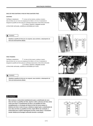 MANUTENÇÃO PERIÓDICA
DISCO DE FREIO DIANTEIRO E PADS DE FREIO DIANTEIRO FREIO
DIANTEIRO
Verifique a espessura
disco de freio com um novo se a espessura for inferior a 3,0 mm. A extensão do
desgaste da pastilha de freio pode ser verificada observando a linha limite ranhurada
no bloco. Quando o desgaste excede
a linha limite ranhurada, substitua as almofadas por novas.
do disco de freio dianteiro, substitua o dianteiro
CUIDADO
Substitua a pastilha de freio por um conjunto, caso contrário, o desempenho do
freio será adversamente afetado.
FREIO TRASEIRO
Verifique a espessura
disco de freio com um novo se a espessura for inferior a 3,0 mm. A extensão do
desgaste da pastilha de freio pode ser verificada observando a linha limite ranhurada
no bloco. Quando o desgaste excede
a linha limite ranhurada, substitua as almofadas por novas.
do disco de freio traseiro, substitua o traseiro
CUIDADO
Substitua a pastilha de freio por um conjunto, caso contrário, o desempenho do
freio será adversamente afetado.
ATENÇÃO
Não conduza a motocicleta imediatamente após a substituição do novo
disco de freio ou pastilhas de freio. Aperte e solte a alavanca do freio várias
vezes para fazer o acasalamento do disco e as pastilhas do freio
completamente e a circulação do fluido de freio de forma estável. A
distância do freio é maior do que a distância original após a substituição do
novo disco de freio ou pastilhas de freio. Após 300 km de condução, a
motocicleta terá o melhor desempenho de freio. Antes disso, é necessário
manter distância de frenagem suficiente durante a condução.
2-13
 