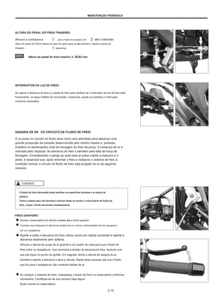 MANUTENÇÃO PERIÓDICA
ALTURA DO PEDAL DO FREIO TRASEIRO
Afrouxe a contraporca
altura do pedal 32-42mm abaixo do topo do apoio para os pés dianteiro. Aperte a porca de
bloqueio
. gire a haste de pressão com
segurança.
até o intervalo
Altura do pedal do freio traseiro 3: 32-42 mm
INTERRUPTOR DA LUZ DE FREIO
Ao operar a alavanca do freio e o pedal do freio para verificar se o interruptor da luz de freio está
funcionando, se algum defeito for encontrado, inspecione, ajuste ou substitua o interruptor
conforme necessário.
SANGRIA DE AR DO CIRCUITO DE FLUIDO DE FREIO
O ar preso no circuito do fluido atua como uma almofada para absorver uma
grande proporção da pressão desenvolvida pelo cilindro mestre e, portanto,
interfere no desempenho total de frenagem do freio da pinça. A presença de ar é
indicada pela “esponja” da alavanca do freio e também pela falta de força de
frenagem. Considerando o perigo ao qual esse ar preso expõe a máquina e o
piloto, é essencial que, após remontar o freio e restaurar o sistema de freio à
condição normal, o circuito do fluido de freio seja purgado do ar da seguinte
maneira:
CUIDADO
O fluido de freio derramado pode danificar as superfícies pintadas e as peças de
plástico.
Tenha cuidado para não derramar nenhum fluido ao encher o reservatório de fluido de
freio. Limpe o fluido derramado imediatamente.
FREIO DIANTEIRO
Encha o reservatório do cilindro mestre até a linha superior.
Conecte uma mangueira à válvula de sangria de ar e insira a extremidade livre da mangueira
em um receptáculo.
Aperte e solte a alavanca do freio várias vezes em rápida sucessão e aperte a
alavanca totalmente sem soltá-la.
Afrouxe a válvula de purga de ar girando-a um quarto de volta para que o fluido de
freio entre no receptáculo. Isso removerá a tensão da alavanca do freio, fazendo com
que ela toque no punho do guidão. Em seguida, feche a válvula de sangria de ar,
bombeie e aperte a alavanca e abra a válvula. Repita esse processo até que o fluido
que flui para o receptáculo não contenha bolhas de ar.
Ao sangrar o sistema de freio, reabasteça o fluido de freio no reservatório conforme
necessário. Certifique-se de que sempre haja algum
fluido visível no reservatório.
2-14
 