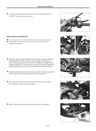 MANUTENÇÃO PERIÓDICA
Feche a válvula de sangria e desconecte o tubo. Encha o reservatório até a linha de nível
"SUPERIOR" e recoloque a tampa do reservatório.
FREIO TRASEIRO E SISTEMA CBS
Encha o reservatório do cilindro mestre traseiro até o nível superior. Conecte uma mangueira à
válvula de sangria de ar traseira da pinça do freio dianteiro e insira a extremidade livre da
mangueira em um receptáculo.
Pressione e solte o pedal do freio várias vezes em rápida sucessão e pressione o
pedal totalmente sem soltá-lo. Afrouxe a válvula de purga de ar girando-a um
quarto de volta para que o fluido de freio entre no receptáculo. Em seguida, feche
a válvula de sangria de ar, solte e pressione o pedal e abra a válvula. Repita esse
processo até que o fluido que flui para o receptáculo não contenha bolhas de ar.
Reabasteça o reservatório de fluido de freio conforme necessário enquanto purga o sistema
de freio. Certifique-se de que sempre há algum fluido visível no reservatório.
Feche a válvula de purga de ar e desconecte o tubo. Encha o reservatório até a linha de
nível "SUPERIOR" e recoloque a tampa do reservatório.
Purgue o ar da pinça do freio traseiro da mesma maneira que o freio dianteiro.
2-15
 