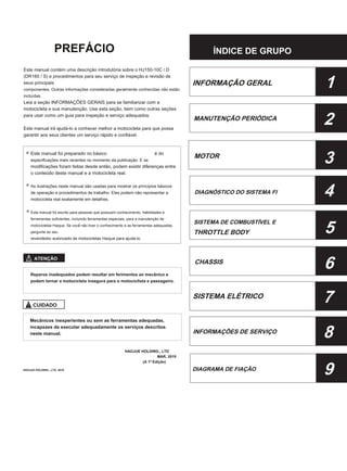 PREFÁCIO ÍNDICE DE GRUPO
Este manual contém uma descrição introdutória sobre o HJ150-10C / D
(DR160 / S) e procedimentos para seu serviço de inspeção e revisão de
seus principais
componentes. Outras informações consideradas geralmente conhecidas não estão
incluídas.
Leia a seção INFORMAÇÕES GERAIS para se familiarizar com a
motocicleta e sua manutenção. Use esta seção, bem como outras seções
para usar como um guia para inspeção e serviço adequados.
Este manual irá ajudá-lo a conhecer melhor a motocicleta para que possa
garantir aos seus clientes um serviço rápido e confiável.
Este manual foi preparado no básico 8
especificações mais recentes no momento da publicação. E se
modificações foram feitas desde então, podem existir diferenças entre
o conteúdo deste manual e a motocicleta real.
As ilustrações neste manual são usadas para mostrar os princípios básicos
de operação e procedimentos de trabalho. Eles podem não representar a
motocicleta real exatamente em detalhes.
Este manual foi escrito para pessoas que possuem conhecimento, habilidades e
ferramentas suficientes, incluindo ferramentas especiais, para a manutenção de
motocicletas Haojue. Se você não tiver o conhecimento e as ferramentas adequadas,
pergunte ao seu
revendedor autorizado de motocicletas Haojue para ajudá-lo.
INFORMAÇÃO GERAL 1
2
3
4
5
6
7
8
9
MANUTENÇÃO PERIÓDICA
é do
MOTOR
DIAGNÓSTICO DO SISTEMA FI
SISTEMA DE COMBUSTÍVEL E
THROTTLE BODY
ATENÇÃO
CHASSIS
Reparos inadequados podem resultar em ferimentos ao mecânico e
podem tornar a motocicleta insegura para o motociclista e passageiro.
SISTEMA ELÉTRICO
CUIDADO
Mecânicos inexperientes ou sem as ferramentas adequadas,
incapazes de executar adequadamente os serviços descritos
neste manual. INFORMAÇÕES DE SERVIÇO
HAOJUE HOLDING., LTD
MAR, 2019
(A 1ª Edição)
HAOJUE HOLDING., LTD. 2019 DIAGRAMA DE FIAÇÃO
 