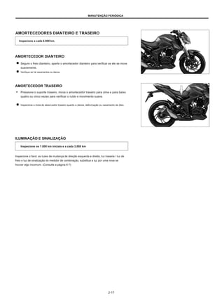 MANUTENÇÃO PERIÓDICA
AMORTECEDORES DIANTEIRO E TRASEIRO
Inspecione a cada 6.000 km.
AMORTECEDOR DIANTEIRO
Segure o freio dianteiro, aperte o amortecedor dianteiro para verificar se ele se move
suavemente.
Verifique se há vazamentos ou danos.
AMORTECEDOR TRASEIRO
● Pressione o suporte traseiro, mova o amortecedor traseiro para cima e para baixo
quatro ou cinco vezes para verificar o ruído e movimento suave.
Inspecione a mola do absorvedor traseiro quanto a danos, deformação ou vazamento de óleo.
ILUMINAÇÃO E SINALIZAÇÃO
Inspecione os 1.000 km iniciais e a cada 3.000 km
Inspecione o farol, as luzes de mudança de direção esquerda e direita, luz traseira / luz de
freio e luz de sinalização do medidor de combinação, substitua a luz por uma nova se
houver algo incomum. (Consulte a página 6-7)
2-17
 