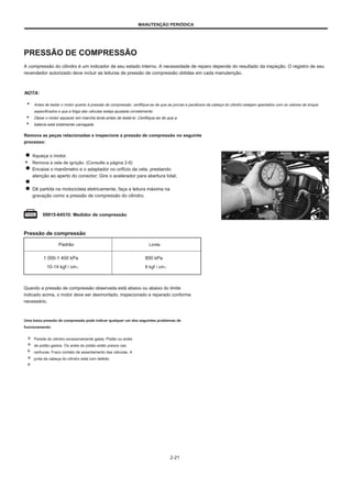 MANUTENÇÃO PERIÓDICA
PRESSÃO DE COMPRESSÃO
A compressão do cilindro é um indicador de seu estado interno. A necessidade de reparo depende do resultado da inspeção. O registro de seu
revendedor autorizado deve incluir as leituras de pressão de compressão obtidas em cada manutenção.
NOTA:
Antes de testar o motor quanto à pressão de compressão, certifique-se de que as porcas e parafusos da cabeça do cilindro estejam apertados com os valores de torque
especificados e que a folga das válvulas esteja ajustada corretamente.
Deixe o motor aquecer em marcha lenta antes de testá-lo. Certifique-se de que a
bateria está totalmente carregada.
Remova as peças relacionadas e inspecione a pressão de compressão no seguinte
processo:
Aqueça o motor.
● Remova a vela de ignição. (Consulte a página 2-6)
Encaixe o manômetro e o adaptador no orifício da vela, prestando
atenção ao aperto do conector; Gire o acelerador para abertura total;
Dê partida na motocicleta eletricamente, faça a leitura máxima na
gravação como a pressão de compressão do cilindro.
09915-64510: Medidor de compressão
Pressão de compressão
Padrão
1 000-1 400 kPa
10-14 kgf / cm2
Limite
800 kPa
8 kgf / cm2
Quando a pressão de compressão observada está abaixo ou abaixo do limite
indicado acima, o motor deve ser desmontado, inspecionado e reparado conforme
necessário.
Uma baixa pressão de compressão pode indicar qualquer um dos seguintes problemas de
funcionamento:
Parede do cilindro excessivamente gasta. Pistão ou anéis
de pistão gastos. Os anéis do pistão estão presos nas
ranhuras. Fraco contato de assentamento das válvulas. A
junta da cabeça do cilindro está com defeito.
2-21
 