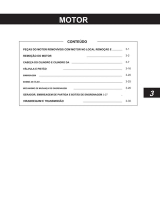 MOTOR
CONTEÚDO
PEÇAS DO MOTOR REMOVÍVEIS COM MOTOR NO LOCAL REMOÇÃO E
REMOÇÃO DO MOTOR
CABEÇA DO CILINDRO E CILINDRO DA
VÁLVULA E PISTÃO
EMBREAGEM
BOMBA DE ÓLEO
MECANISMO DE MUDANÇA DE ENGRENAGEM
GERADOR, EMBREAGEM DE PARTIDA E BOTÃO DE ENGRENAGEM 3-27
VIRABREQUIM E TRANSMISSÃO
3-1
3-2
3-7
3-16
3-20
3-25
3-26
3
3-30
 