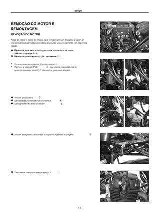 MOTOR
REMOÇÃO DO MOTOR E
REMONTAGEM
REMOÇÃO DO MOTOR
Antes de retirar o motor do chassi, lave o motor com um limpador a vapor. O
procedimento de remoção do motor é explicado sequencialmente nas seguintes
etapas:
R
Ré
em
mo
ovve
e tth
ele
e lle
efftt a
a nd
d rriig
gh
Htt ssiid
de
e cco
ovve
errss aa nd
d sse
ea
att ..
((R
Ré
effe
err tto
oppa
ag
ge
e 5
5--1
1))
R
Ré
em
mo
ovve
e tth
ele
ebBA
atttte
erryy - lle ea
de Anúncios
dw
wiirre
e 11 ..
● Remova o tanque de combustível. (Consulte a página 4-1)
● Remova a capa de PVC , desconecte os acopladores de
sensor de velocidade, sensor CKP, interruptor de engrenagem e gerador.
Afrouxe a braçadeira
Desconecte o acoplador do sensor ET
Desconecte o fio terra do motor
.
.
.
Afrouxe a braçadeira, desconecte o acoplador do sensor de oxigênio
Desconecte a tampa da vela de ignição 7.
3-2
 