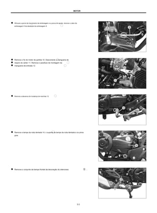 MOTOR
Afrouxe a porca de travamento da embreagem e a porca de ajuste, remova o cabo da
embreagem 9 da alavanca da embreagem 8.
Remova o fio do motor de partida 10. Desconecte a mangueira de
respiro do cárter 11. Remova o parafuso de montagem da
mangueira de entrada 12.
Remova a alavanca de mudança de marchas 13.
Remova a tampa da roda dentada 14, o suporte da tampa da roda dentada e os pinos
guia.
Remova o conjunto da tampa frontal da decoração do silencioso .
3-3
 