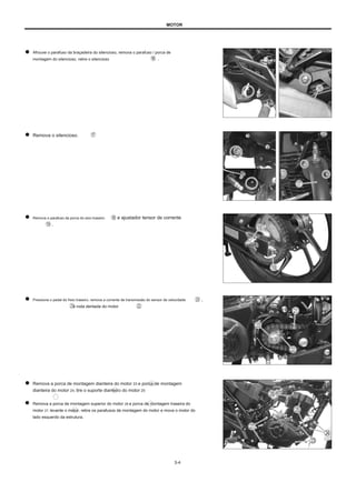 MOTOR
Afrouxe o parafuso da braçadeira do silencioso, remova o parafuso / porca de
montagem do silencioso, retire o silencioso .
Remova o silencioso.
Remova o parafuso da porca do eixo traseiro
.
e ajustador tensor de corrente
Pressione o pedal do freio traseiro, remova a corrente de transmissão do sensor de velocidade
e roda dentada do motor .
,
Remova a porca de montagem dianteira do motor 23 e porca de montagem
dianteira do motor 24, tire o suporte dianteiro do motor 25
Remova a porca de montagem superior do motor 26 e porca de montagem traseira do
motor 27, levante o motor, retire os parafusos de montagem do motor e mova o motor do
lado esquerdo da estrutura.
3-4
 
