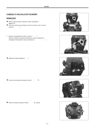 MOTOR
CABEÇA E VÁLVULA DO CILINDRO
REMOÇÃO
Drene o óleo do motor e remova o motor. (Consulte a
página 3-2)
Remova os parafusos de montagem do motor de arranque, retire o motor de
arranque 1.
● Remova a temperatura do motor. sensor 2.
Remova o parafuso de ajuste do tensionador, remova o parafuso de
montagem do tensionador e retire o tensionador 3.
Remova a vela de ignição 4.
Remova a tampa lateral da cabeça do cilindro .
Remova a tampa da cabeça do cilindro e junta.
3-7
 