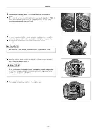 MOTOR
Remova a tampa da tampa do gerador 7 e o plugue de inspeção de sincronização da
válvula 8.
Gire o rotor do gerador no sentido anti-horário para ajustar o pistão no (TDC) do
curso de compressão. (Gire o rotor até que a linha branca no rotor esteja
alinhada com a marca do orifício no cárter.
Ao mesmo tempo, o entalhe A da árvore de cames está voltado para cima, a marca B na
roda dentada de cames está na metade superior. Gire o virabrequim, remova o parafuso
de montagem da roda dentada do came 9, retire a roda dentada do came.
B
UMA
Não deixe cair a roda dentada, corrente de came ou parafuso no cárter.
Remova os parafusos laterais da cabeça do cilindro 10 e as porcas da cabeça do cilindro 11,
retire o conjunto da cabeça do cilindro 12.
Se for difícil remover a cabeça do cilindro, levante-a com cuidado enquanto bate
na parte sem aletas da cabeça do cilindro com um martelo de plástico. Tenha
cuidado para não quebrar as barbatanas.
Remova a junta da cabeça do cilindro 13 e os pinos guia.
3-8
 