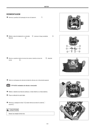 MOTOR
DESMONTAGEM
Remova o parafuso de localização do eixo do balancim.
Retire o eixo do balancim e a arruela
flexível.
, remova o braço oscilante
Remova o parafuso retentor da árvore de cames e retenha a árvore de
cames .
, descolar
Retire os contrapesos da válvula da haste da válvula com a ferramenta especial.
11F14-018: Instalador de válvula e removedor
Retire o retentor da mola da válvula, a mola interna e a mola externa.
Puxe a válvula do outro lado.
Remova a vedação de óleo 7 e a sede interna da mola 8 e externa
assento 9.
Sempre use vedação de óleo nova.
3-9
 