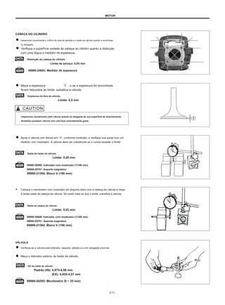 MOTOR
CABEÇA DO CILINDRO
Inspecione visualmente o orifício da vela de ignição e a sede da válvula quanto a arranhões
ou desgaste.
Verifique a superfície vedada da cabeça do cilindro quanto a distorção
com uma régua e medidor de espessura.
Distorção da cabeça do cilindro
Limite de serviço: 0,05 mm
09900-20803: Medidor de espessura
Meça a espessura
foram reduzidos ao limite, substitua a válvula.
, e se a espessura for encontrada
Espessura da face da válvula:
Limite: 0,5 mm
Inspecione visualmente cada válvula quanto ao desgaste de sua superfície de assentamento.
Substitua qualquer válvula com uma face anormalmente gasta.
Apoie a válvula com blocos em “V”, conforme mostrado, e verifique sua saída com um
medidor com mostrador. A válvula deve ser substituída se o runout exceder o limite.
Saída da haste da válvula:
Limite: 0,05 mm
09900-20606: Indicador com mostrador (1/100 mm)
09900-20701: Suporte magnético
09900-21304: Bloco V (100 mm)
● Coloque o manômetro com mostrador em ângulos retos com a cabeça da válvula e meça
a saída radial da cabeça da válvula. Se medir mais do que o limite, substitua a válvula.
Saída da cabeça da válvula:
Limite: 0,03 mm
09900-20606: Indicador com mostrador (1/100 mm)
09900-20701: Suporte magnético
09900-21304: Bloco V (100 mm)
VÁLVULA
Verifique se a válvula está dobrada, raspada, ablada ou com desgaste anormal.
Meça o diâmetro externo da haste da válvula.
和 ⑥
OD da haste da válvula:
Padrão (IN): 4,975-4,99 mm
(EX): 4,955-4,97 mm
09900-20205: Micrômetro (0 ~ 25 mm)
3-11
 