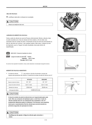 MOTOR
SELO DE VÁLVULA
Lubrifique cada selo e coloque-os na posição.
Sempre use vedação de óleo nova.
LARGURA DO ASSENTO DA VÁLVULA
Cubra a sede da válvula com azul da Prússia uniformemente. Monte a válvula e bata
na sede revestida com a face da válvula de forma rotativa, a fim de obter uma
impressão clara do contato da sede. A impressão de tinta em forma de anel deixada na
face do vale deve ser contínua - sem qualquer quebra. Além disso, a largura do anel
de tingimento, que é a “largura” da sede visualizada, deve estar dentro da
especificação.
09916-10911: Conjunto de lapidador de válvula
Largura da sede da válvula W ： Padrão ：
Ingestão ： 0,9-1,1 mm
Escape: 0,9-1,1 mm
Se nenhum dos requisitos for atendido, corrija a sede realizando a manutenção da seguinte maneira.
ASSENTO DE VÁLVULA ASSISTENTE
● As sedes da válvula
ângulos para apresentar três chanfros. A superfície de contato da sede da válvula é de 45 °.
para ambas as válvulas de admissão e escape são
INTAÇÃO ESCAPE
进 气门
Ângulo da sede da válvula
Largura da sede da válvula
Diâmetro da válvula
Id de guia de válvula
30 °, 45 ° 30 °, 45 °
0,9-1,1 mm
25,64 mm
5.000-5.012 mm
0,9-1,1 mm
25,64 mm
A área de contato da sede da válvula deve ser inspecionada após cada
corte. Não use composto de lapidação após o corte final. A sede da
válvula acabada deve ter um acabamento liso aveludado e não um
acabamento altamente polido ou brilhante. O irá fornecer uma superfície
macia para o assentamento final da válvula que ocorrerá durante os
primeiros segundos de operação do motor.
Certifique-se de ajustar a folga da válvula após remontar o
motor.
3-12
 