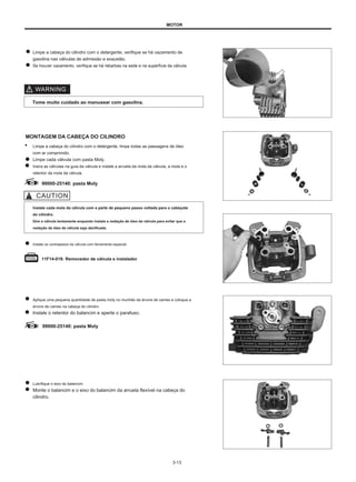 MOTOR
Limpe a cabeça do cilindro com o detergente, verifique se há vazamento de
gasolina nas válvulas de admissão e exaustão.
Se houver vazamento, verifique se há rebarbas na sede e na superfície da válvula.
Tome muito cuidado ao manusear com gasolina.
MONTAGEM DA CABEÇA DO CILINDRO
● Limpe a cabeça do cilindro com o detergente, limpe todas as passagens de óleo
com ar comprimido.
Limpe cada válvula com pasta Moly.
Insira as válvulas na guia da válvula e instale a arruela da mola da válvula, a mola e o
retentor da mola da válvula.
99000-25140: pasta Moly
Instale cada mola da válvula com a parte de pequeno passo voltada para o cabeçote
do cilindro.
Gire a válvula lentamente enquanto instala a vedação de óleo da válvula para evitar que a
vedação de óleo da válvula seja danificada.
Instale os contrapesos da válvula com ferramenta especial.
11F14-018: Removedor de válvula e instalador
Aplique uma pequena quantidade de pasta moly no munhão da árvore de cames e coloque a
árvore de cames na cabeça do cilindro.
Instale o retentor do balancim e aperte o parafuso.
99000-25140: pasta Moly
Lubrifique o eixo do balancim.
Monte o balancim e o eixo do balancim da arruela flexível na cabeça do
cilindro.
3-13
 