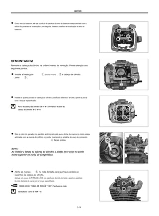 MOTOR
Gire o eixo do balancim até que o orifício do parafuso do eixo do balancim esteja alinhado com o
orifício do parafuso de localização e, em seguida, instale o parafuso de localização do eixo do
balancim.
REMONTAGEM
Remonte a cabeça do cilindro na ordem inversa da remoção. Preste atenção aos
seguintes pontos.
Instale a haste guia pino de encaixe
junta .
e cabeça de cilindro
Instale as quatro porcas da cabeça do cilindro, parafusos laterais e arruela, aperte a porca
com o torque especificado.
Porca da cabeça do cilindro: 30-34 N • m Parafuso do lado da
cabeça do cilindro: 8-12 N • m
Gire o rotor do gerador no sentido anti-horário até que a linha de marca no rotor esteja
alinhada com a marca do orifício no cárter mantendo o entalhe do eixo de comando
faces eretas.
NOTA:
Ao instalar a tampa da cabeça do cilindro, o pistão deve estar no ponto
morto superior no curso de compressão.
Alinhe as marcas
superfície da cabeça do cilindro.
Aplique um pouco de THREAD LOCK nos parafusos da roda dentada e aperte o parafuso
da roda dentada do came com o torque especificado.
na roda dentada para que fique paralela ao
99000-32030: TRAVA DE ROSCA “1303” Parafuso da roda
dentada do came: 8-10 N • m
3-14
 