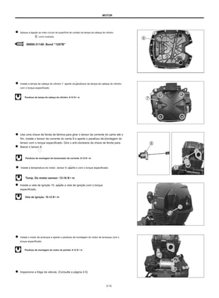 MOTOR
Aplique a ligação ao meio círculo da superfície de contato da tampa da cabeça do cilindro
como mostrado.
99000-31140: Bond ”1207B”
Instale a tampa da cabeça do cilindro 7, aperte os parafusos da tampa da cabeça do cilindro
com o torque especificado.
Parafuso da tampa da cabeça do cilindro: 8-12 N • m
Use uma chave de fenda de lâmina para girar o tensor da corrente do came até o
fim, instale o tensor da corrente do came 8 e aperte o parafuso de montagem do
tensor com o torque especificado. Gire o anti-clockwire da chave de fenda para
liberar o tensor 8.
Parafuso de montagem do tensionador de corrente: 8-12 N • m
Instale a temperatura do motor. sensor 9, aperte-o com o torque especificado.
Temp. Do motor sensor: 13-16 N • m
Instale a vela de ignição 10, aperte a vela de ignição com o torque
especificado.
Vela de ignição: 10-12 N • m
Instale o motor de arranque e aperte o parafuso de montagem do motor de arranque com o
torque especificado.
Parafuso de montagem do motor de partida: 8-12 N • m
Inspecione a folga da válvula. (Consulte a página 2-5)
3-15
 