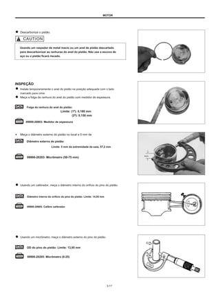 MOTOR
Descarbonize o pistão.
Usando um raspador de metal macio ou um anel de pistão descartado
para descarbonizar as ranhuras do anel do pistão. Não use a escova de
aço ou o pistão ficará riscado.
INSPEÇÃO
Instale temporariamente o anel do pistão na posição adequada com o lado
marcado para cima.
Meça a folga da ranhura do anel do pistão com medidor de espessura.
Folga da ranhura do anel do pistão:
Limite: (1º): 0,180 mm
(2ª): 0,150 mm
09900-20803: Medidor de espessura
● Meça o diâmetro externo do pistão no local a 5 mm de
Diâmetro externo do pistão:
Limite: 5 mm da extremidade da saia, 57,2 mm
09900-20203: Micrômetro (50-75 mm)
5mm
Usando um calibrador, meça o diâmetro interno do orifício do pino do pistão.
Diâmetro interno do orifício do pino do pistão: Limite: 14,05 mm
09900-20605: Calibre calibrador
Usando um micrômetro, meça o diâmetro externo do pino do pistão.
OD do pino do pistão: Limite: 13,95 mm
09900-20205: Micrômetro (0-25)
3-17
 