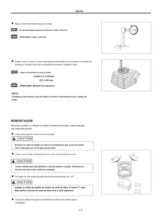 MOTOR
Meça o ID da extremidade pequena da biela
ID da extremidade pequena do Conrod: Limite: 14,04 mm
09900-20605: Calibre calibrador
Instale o anel no cilindro e meça cada folga da extremidade do anel usando um medidor de
espessura. Se algum anel tiver uma folga final excessiva, substitua o anel.
Folga da extremidade do anel do pistão:
Limite (1º): 0,45 mm
(2º): 0,45 mm
09900-20803: Medidor de espessura
NOTA:
Certifique-se de encaixar o anel do pistão no cilindro uniformemente com a cabeça do
pistão.
REMONTAGEM
Remonte o pistão e o cilindro na ordem inversa da remoção, preste atenção
aos seguintes pontos:
Limpe a parte superior, a saia e a ranhura do pistão.
Encaixe os anéis do pistão na ranhura corretamente, gire o anel do pistão
com a mão para ver se ele gira suavemente.
Instale o anel do pistão cuidadosamente com o lado marcado voltado para cima.
Tenha cuidado para não danificar o anel do pistão e o pistão. Posicione as
lacunas dos três anéis conforme mostrado.
As folgas de dois anéis de pistão devem ser escalonadas em 120 °.
Instale os anéis do pistão na ordem do anel de óleo, 2º anel e 1º anel.
Não alinhe a lacuna do anel de óleo com o anel expansor.
O anel do pistão deve girar suavemente na ranhura do pistão após a
montagem.
3-18
120 °
120 °
120 °
 
