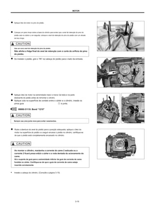 MOTOR
Aplique óleo de motor no pino do pistão.
Coloque um pano limpo sobre a base do cilindro para evitar que o anel de retenção do pino do
pistão caia no cárter e, em seguida, coloque o anel de retenção do pino do pistão com um alicate
de bico longo.
Use um novo anel de retenção do pino do pistão.
Não alinhe a folga final do anel de retenção com o corte do orifício do pino
do pistão.
Ao instalar o pistão, gire o ”IN” na cabeça do pistão para o lado da entrada.
Aplique óleo de motor na extremidade maior e menor da biela e na parte
deslizante do pistão antes de remontar o cilindro.
Aplique cola na superfície de contato entre o cárter e o cilindro, instale os
pinos guia e junta.
99000-31110: Bond “1215"
Sempre use uma junta nova para evitar vazamentos.
Rode a abertura do anel do pistão para a posição adequada, aplique o óleo do
motor na superfície do pistão e a seguir encaixe o pistão no cilindro, certifique-se
de que o pistão está completamente encaixado no cilindro.
Ao montar o cilindro, mantenha a corrente do came 2 esticada ou a
corrente 2 ficará presa entre o cárter e a roda dentada do acionamento do
came.
Há o suporte da guia para a extremidade inferior da guia da corrente de came
fundida no cárter. Certifique-se de que a guia da corrente de came esteja
inserida corretamente.
● Instale a cabeça do cilindro. (Consulte a página 3-15)
3-19
 