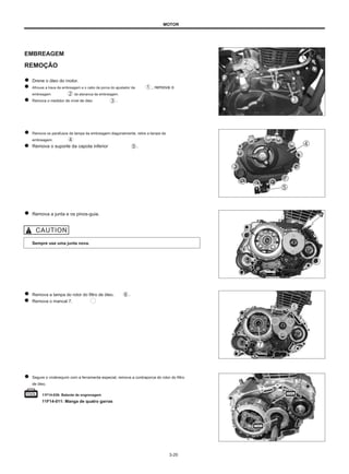 MOTOR
EMBREAGEM
REMOÇÃO
Drene o óleo do motor.
Afrouxe a trava da embreagem e o cabo da porca do ajustador da
embreagem da alavanca da embreagem.
Remova o medidor de nível de óleo .
, remova o
Remova os parafusos da tampa da embreagem diagonalmente, retire a tampa da
embreagem.
Remova o suporte da capota inferior .
Remova a junta e os pinos-guia.
Sempre use uma junta nova.
Remova a tampa do rotor do filtro de óleo.
Remova o mancal 7.
.
Segure o virabrequim com a ferramenta especial, remova a contraporca do rotor do filtro
de óleo.
11F14-036: Batente de engrenagem
11F14-011: Manga de quatro garras
3-20
 