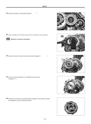 MOTOR
Remova a arruela e o rotor do filtro de óleo 7.
Segure a embreagem com a ferramenta especial, remova a contraporca do cubo da embreagem.
09930-40113: Suporte da roda dentada
Remova a arruela e o conjunto do cubo acionado por embreagem 8.
Remova a arruela da embreagem 9 e a engrenagem acionada primária
montagem 10.
Desmonte o conjunto do cubo acionado pela embreagem, retire a placa de pressão
da embreagem, a mola e as placas acionadas.
及
3-21
 